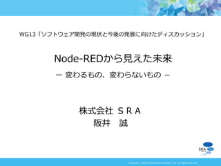 Copyright © Software Research Associates, Inc. All Rights Reserved
株式会社 ＳＲＡ
阪井 誠
WG13「ソフトウェア開発の現状と今後の発展に向けたディスカッション」
Node-REDから見えた未来
－ 変わるもの、変わらないもの －
 