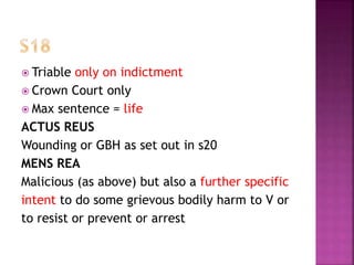  Triable only on indictment
 Crown Court only
 Max sentence = life
ACTUS REUS
Wounding or GBH as set out in s20
MENS REA
Malicious (as above) but also a further specific
intent to do some grievous bodily harm to V or
to resist or prevent or arrest
 