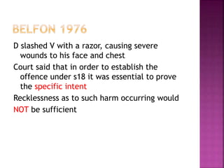 D slashed V with a razor, causing severe
wounds to his face and chest
Court said that in order to establish the
offence under s18 it was essential to prove
the specific intent
Recklessness as to such harm occurring would
NOT be sufficient
 