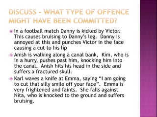  In a football match Danny is kicked by Victor.
This causes bruising to Danny’s leg. Danny is
annoyed at this and punches Victor in the face
causing a cut to his lip
 Anish is walking along a canal bank, Kim, who is
in a hurry, pushes past him, knocking him into
the canal. Anish hits his head in the side and
suffers a fractured skull.
 Karl waves a knife at Emma, saying “I am going
to cut that silly smile off your face”. Emma is
very frightened and faints. She falls against
Nita, who is knocked to the ground and suffers
bruising.
 