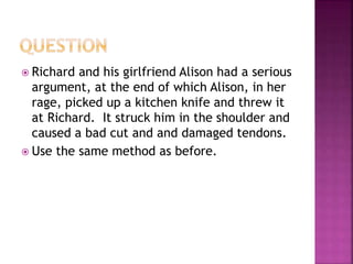  Richard and his girlfriend Alison had a serious
argument, at the end of which Alison, in her
rage, picked up a kitchen knife and threw it
at Richard. It struck him in the shoulder and
caused a bad cut and and damaged tendons.
 Use the same method as before.
 