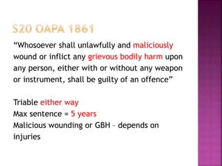 “Whosoever shall unlawfully and maliciously
wound or inflict any grievous bodily harm upon
any person, either with or without any weapon
or instrument, shall be guilty of an offence”
Triable either way
Max sentence = 5 years
Malicious wounding or GBH – depends on
injuries
 