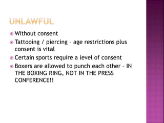 Without consent
 Tattooing / piercing – age restrictions plus
consent is vital
 Certain sports require a level of consent
 Boxers are allowed to punch each other – IN
THE BOXING RING, NOT IN THE PRESS
CONFERENCE!!
 