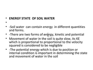 • ENERGY STATE OF SOIL WATER
•
• -Soil water can contain energy in different quantities
and forms.
• -There are two forms of energy, kinetic and potential
• Movement of water in the soil is quite slow, its KE
which is proportional to proportional to the velocity
squared is considered to be negligible
• -The potential energy which is due to position or
internal condition is important in determining the state
and movement of water in the soil
 