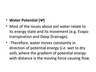 • Water Potential (Ψ)
• Most of the issues about soil water relate to
its energy state and its movement (e.g. Evapo
transpiration and Deep Drainage).
• -Therefore, water moves constantly in
direction of potential energy (i.e. wet to dry
soil), where the gradient of potential energy
with distance is the moving force causing flow.
 