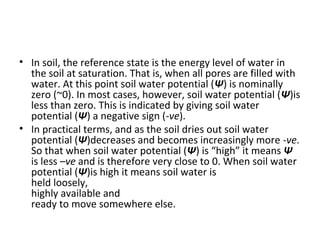 • In soil, the reference state is the energy level of water in
the soil at saturation. That is, when all pores are filled with
water. At this point soil water potential (Ψ) is nominally
zero (~0). In most cases, however, soil water potential (Ψ)is
less than zero. This is indicated by giving soil water
potential (Ψ) a negative sign (-ve).
• In practical terms, and as the soil dries out soil water
potential (Ψ)decreases and becomes increasingly more -ve.
So that when soil water potential (Ψ) is “high” it means Ψ
is less –ve and is therefore very close to 0. When soil water
potential (Ψ)is high it means soil water is
held loosely,
highly available and
ready to move somewhere else.
 