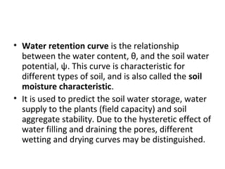 • Water retention curve is the relationship
between the water content, θ, and the soil water
potential, ψ. This curve is characteristic for
different types of soil, and is also called the soil
moisture characteristic.
• It is used to predict the soil water storage, water
supply to the plants (field capacity) and soil
aggregate stability. Due to the hysteretic effect of
water filling and draining the pores, different
wetting and drying curves may be distinguished.
 