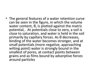• The general features of a water retention curve
can be seen in the figure, in which the volume
water content, θ, is plotted against the matric
potential, . At potentials close to zero, a soil is
close to saturation, and water is held in the soil
primarily by capillary forces. As θ decreases,
binding of the water becomes stronger, and at
small potentials (more negative, approaching
wilting point) water is strongly bound in the
smallest of pores, at contact points between
grains and as films bound by adsorptive forces
around particles
 