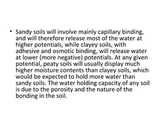 • Sandy soils will involve mainly capillary binding,
and will therefore release most of the water at
higher potentials, while clayey soils, with
adhesive and osmotic binding, will release water
at lower (more negative) potentials. At any given
potential, peaty soils will usually display much
higher moisture contents than clayey soils, which
would be expected to hold more water than
sandy soils. The water holding capacity of any soil
is due to the porosity and the nature of the
bonding in the soil.
 