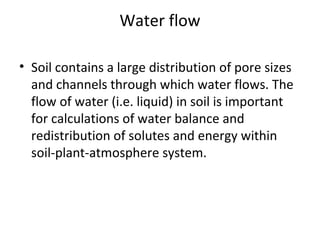 Water flow
• Soil contains a large distribution of pore sizes
and channels through which water flows. The
flow of water (i.e. liquid) in soil is important
for calculations of water balance and
redistribution of solutes and energy within
soil-plant-atmosphere system.
 