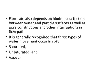 • Flow rate also depends on hindrances; friction
between water and particle surfaces as well as
pore constrictions and other interruptions in
flow path.
• It is generally recognized that three types of
water movement occur in soil;
• Saturated,
• Unsaturated, and
• Vapour
 