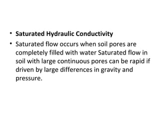 • Saturated Hydraulic Conductivity
• Saturated flow occurs when soil pores are
completely filled with water Saturated flow in
soil with large continuous pores can be rapid if
driven by large differences in gravity and
pressure.
 