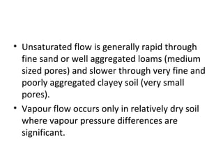 • Unsaturated flow is generally rapid through
fine sand or well aggregated loams (medium
sized pores) and slower through very fine and
poorly aggregated clayey soil (very small
pores).
• Vapour flow occurs only in relatively dry soil
where vapour pressure differences are
significant.
 