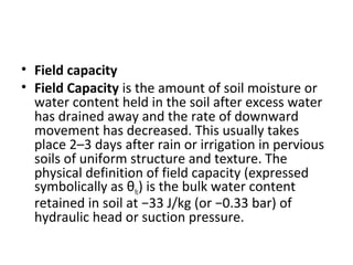 • Field capacity
• Field Capacity is the amount of soil moisture or
water content held in the soil after excess water
has drained away and the rate of downward
movement has decreased. This usually takes
place 2–3 days after rain or irrigation in pervious
soils of uniform structure and texture. The
physical definition of field capacity (expressed
symbolically as θfc) is the bulk water content
retained in soil at −33 J/kg (or −0.33 bar) of
hydraulic head or suction pressure.
 