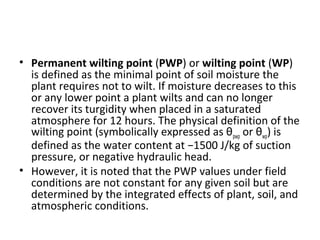 • Permanent wilting point (PWP) or wilting point (WP)
is defined as the minimal point of soil moisture the
plant requires not to wilt. If moisture decreases to this
or any lower point a plant wilts and can no longer
recover its turgidity when placed in a saturated
atmosphere for 12 hours. The physical definition of the
wilting point (symbolically expressed as θpwp or θwp) is
defined as the water content at −1500 J/kg of suction
pressure, or negative hydraulic head.
• However, it is noted that the PWP values under field
conditions are not constant for any given soil but are
determined by the integrated effects of plant, soil, and
atmospheric conditions.
 