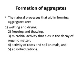 Formation of aggregates
• The natural processes that aid in forming
aggregates are:
1) wetting and drying,
2) freezing and thawing,
3) microbial activity that aids in the decay of
organic matter,
4) activity of roots and soil animals, and
5) adsorbed cations.
 