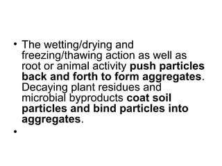 • The wetting/drying and
freezing/thawing action as well as
root or animal activity push particles
back and forth to form aggregates.
Decaying plant residues and
microbial byproducts coat soil
particles and bind particles into
aggregates.
•
 