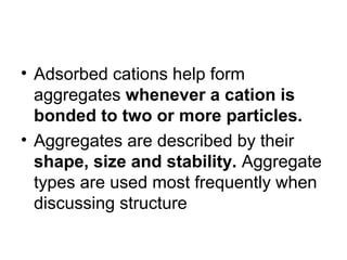 • Adsorbed cations help form
aggregates whenever a cation is
bonded to two or more particles.
• Aggregates are described by their
shape, size and stability. Aggregate
types are used most frequently when
discussing structure
 