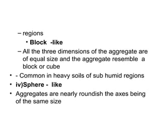 – regions
• Block -like
– All the three dimensions of the aggregate are
of equal size and the aggregate resemble a
block or cube
• - Common in heavy soils of sub humid regions
• iv)Sphere - like
• Aggregates are nearly roundish the axes being
of the same size
 