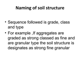 Naming of soil structure
• Sequence followed is grade, class
and type
• For example ,If aggregates are
graded as strong classed as fine and
are granular type the soil structure is
designates as strong fine granular
 