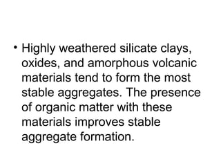 • Highly weathered silicate clays,
oxides, and amorphous volcanic
materials tend to form the most
stable aggregates. The presence
of organic matter with these
materials improves stable
aggregate formation.
 