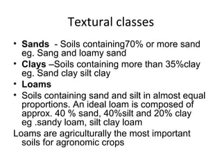 Textural classes
• Sands - Soils containing70% or more sand
eg. Sang and loamy sand
• Clays –Soils containing more than 35%clay
eg. Sand clay silt clay
• Loams
• Soils containing sand and silt in almost equal
proportions. An ideal loam is composed of
approx. 40 % sand, 40%silt and 20% clay
eg .sandy loam, silt clay loam
Loams are agriculturally the most important
soils for agronomic crops
 