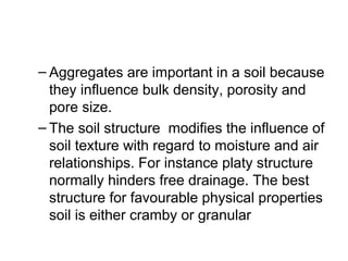 – Aggregates are important in a soil because
they influence bulk density, porosity and
pore size.
– The soil structure modifies the influence of
soil texture with regard to moisture and air
relationships. For instance platy structure
normally hinders free drainage. The best
structure for favourable physical properties
soil is either cramby or granular
 