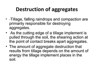 Destruction of aggregates
• -Tillage, falling raindrops and compaction are
primarily responsible for destroying
aggregates.
• As the cutting edge of a tillage implement is
pulled through the soil, the shearing action at
the point of contact breaks apart aggregates.
• The amount of aggregate destruction that
results from tillage depends on the amount of
energy the tillage implement places in the
soil.
 