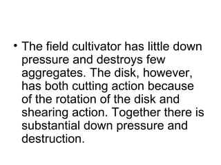 • The field cultivator has little down
pressure and destroys few
aggregates. The disk, however,
has both cutting action because
of the rotation of the disk and
shearing action. Together there is
substantial down pressure and
destruction.
 