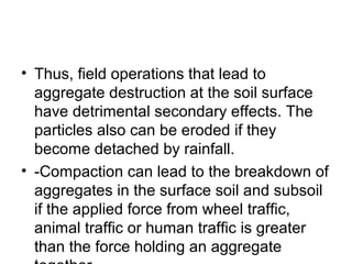 • Thus, field operations that lead to
aggregate destruction at the soil surface
have detrimental secondary effects. The
particles also can be eroded if they
become detached by rainfall.
• -Compaction can lead to the breakdown of
aggregates in the surface soil and subsoil
if the applied force from wheel traffic,
animal traffic or human traffic is greater
than the force holding an aggregate
 