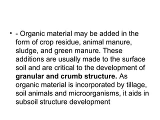 • - Organic material may be added in the
form of crop residue, animal manure,
sludge, and green manure. These
additions are usually made to the surface
soil and are critical to the development of
granular and crumb structure. As
organic material is incorporated by tillage,
soil animals and microorganisms, it aids in
subsoil structure development
 