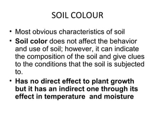 SOIL COLOUR
• Most obvious characteristics of soil
• Soil color does not affect the behavior
and use of soil; however, it can indicate
the composition of the soil and give clues
to the conditions that the soil is subjected
to.
• Has no direct effect to plant growth
but it has an indirect one through its
effect in temperature and moisture
 