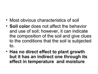 • Most obvious characteristics of soil
• Soil color does not affect the behavior
and use of soil; however, it can indicate
the composition of the soil and give clues
to the conditions that the soil is subjected
to.
• Has no direct effect to plant growth
but it has an indirect one through its
effect in temperature and moisture
 