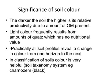 Significance of soil colour
• The darker the soil the higher is its relative
productivity due to amount of OM present
• Light colour frequently results from
amounts of quatz which has no nutritional
value
• -Practically all soil profiles reveal a change
in colour from one horizon to the next
• In classification of soils colour is very
helpful (soil taxanomy system eg
charnozem (black)
 