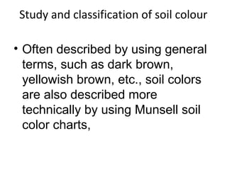 Study and classification of soil colour
• Often described by using general
terms, such as dark brown,
yellowish brown, etc., soil colors
are also described more
technically by using Munsell soil
color charts,
 