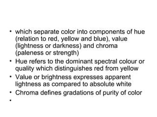• which separate color into components of hue
(relation to red, yellow and blue), value
(lightness or darkness) and chroma
(paleness or strength)
• Hue refers to the dominant spectral colour or
quality which distinguishes red from yellow
• Value or brightness expresses apparent
lightness as compared to absolute white
• Chroma defines gradations of purity of color
•
 