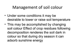 Management of soil colour
• Under some conditions it may be
desirable to lower or raise soil temperature
• This may be accomplished by changing
soil colour Effect of crop residues following
decomposition renderes the soil dark in
colour so that during dry season it can
adsorb sunshine energy
 