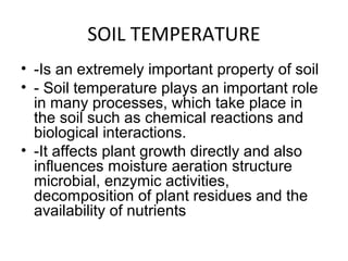 SOIL TEMPERATURE
• -Is an extremely important property of soil
• - Soil temperature plays an important role
in many processes, which take place in
the soil such as chemical reactions and
biological interactions.
• -It affects plant growth directly and also
influences moisture aeration structure
microbial, enzymic activities,
decomposition of plant residues and the
availability of nutrients
 