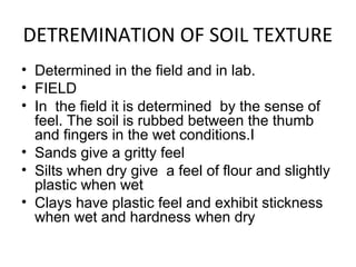 DETREMINATION OF SOIL TEXTURE
• Determined in the field and in lab.
• FIELD
• In the field it is determined by the sense of
feel. The soil is rubbed between the thumb
and fingers in the wet conditions.I
• Sands give a gritty feel
• Silts when dry give a feel of flour and slightly
plastic when wet
• Clays have plastic feel and exhibit stickness
when wet and hardness when dry
 