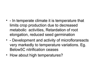 • - In temperate climate it is temperature that
limits crop production due to decreased
metabolic activities, Retardation of root
elongation, reduced seed germination
• - Development and activity of microflorareacts
very markedly to temperature variations. Eg.
Below5C nitrification ceases
• How about high temperatures?
 