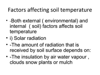 Factors affecting soil temperature
• -Both external ( environmental) and
internal ( soil) factors affects soil
temperature
• i) Solar radiation
• -The amount of radiation that is
received by soil surface depends on:
• -The insulation by air water vapour ,
clouds snow plants or mulch
 