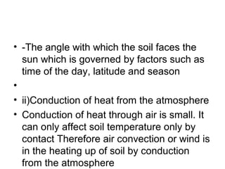 • -The angle with which the soil faces the
sun which is governed by factors such as
time of the day, latitude and season
•
• ii)Conduction of heat from the atmosphere
• Conduction of heat through air is small. It
can only affect soil temperature only by
contact Therefore air convection or wind is
in the heating up of soil by conduction
from the atmosphere
 