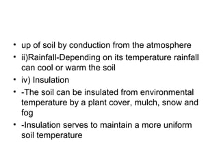 • up of soil by conduction from the atmosphere
• ii)Rainfall-Depending on its temperature rainfall
can cool or warm the soil
• iv) Insulation
• -The soil can be insulated from environmental
temperature by a plant cover, mulch, snow and
fog
• -Insulation serves to maintain a more uniform
soil temperature
 