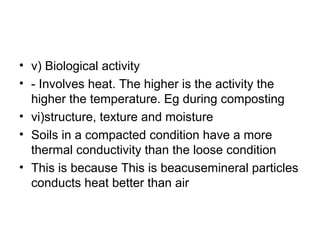 • v) Biological activity
• - Involves heat. The higher is the activity the
higher the temperature. Eg during composting
• vi)structure, texture and moisture
• Soils in a compacted condition have a more
thermal conductivity than the loose condition
• This is because This is beacusemineral particles
conducts heat better than air
 