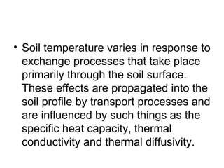 • Soil temperature varies in response to
exchange processes that take place
primarily through the soil surface.
These effects are propagated into the
soil profile by transport processes and
are influenced by such things as the
specific heat capacity, thermal
conductivity and thermal diffusivity.
 