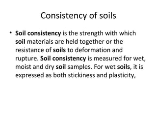 Consistency of soils
• Soil consistency is the strength with which
soil materials are held together or the
resistance of soils to deformation and
rupture. Soil consistency is measured for wet,
moist and dry soil samples. For wet soils, it is
expressed as both stickiness and plasticity,
 