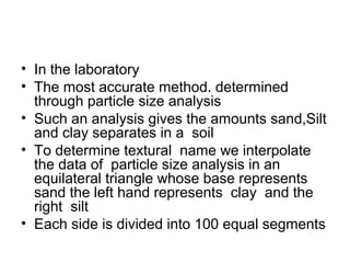 • In the laboratory
• The most accurate method. determined
through particle size analysis
• Such an analysis gives the amounts sand,Silt
and clay separates in a soil
• To determine textural name we interpolate
the data of particle size analysis in an
equilateral triangle whose base represents
sand the left hand represents clay and the
right silt
• Each side is divided into 100 equal segments
 