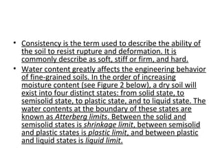 • Consistency is the term used to describe the ability of
the soil to resist rupture and deformation. It is
commonly describe as soft, stiff or firm, and hard.
• Water content greatly affects the engineering behavior
of fine-grained soils. In the order of increasing
moisture content (see Figure 2 below), a dry soil will
exist into four distinct states: from solid state, to
semisolid state, to plastic state, and to liquid state. The
water contents at the boundary of these states are
known as Atterberg limits. Between the solid and
semisolid states is shrinkage limit, between semisolid
and plastic states is plastic limit, and between plastic
and liquid states is liquid limit.
 