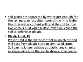 • soil grains are separated by water just enough for
the soil mass to loss shear strength. A little higher
than this water content will tend the soil to flow
like viscous fluid while a little lower will cause the
soil to behave as plastic.
• Plastic Limit, PL
Plastic limit is the water content in which the soil
will pass from plastic state to semi-solid state.
Soil can no longer behave as plastic; any change
in shape will cause the soil to show visible cracks.
 