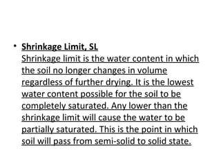 • Shrinkage Limit, SL
Shrinkage limit is the water content in which
the soil no longer changes in volume
regardless of further drying. It is the lowest
water content possible for the soil to be
completely saturated. Any lower than the
shrinkage limit will cause the water to be
partially saturated. This is the point in which
soil will pass from semi-solid to solid state.
 
